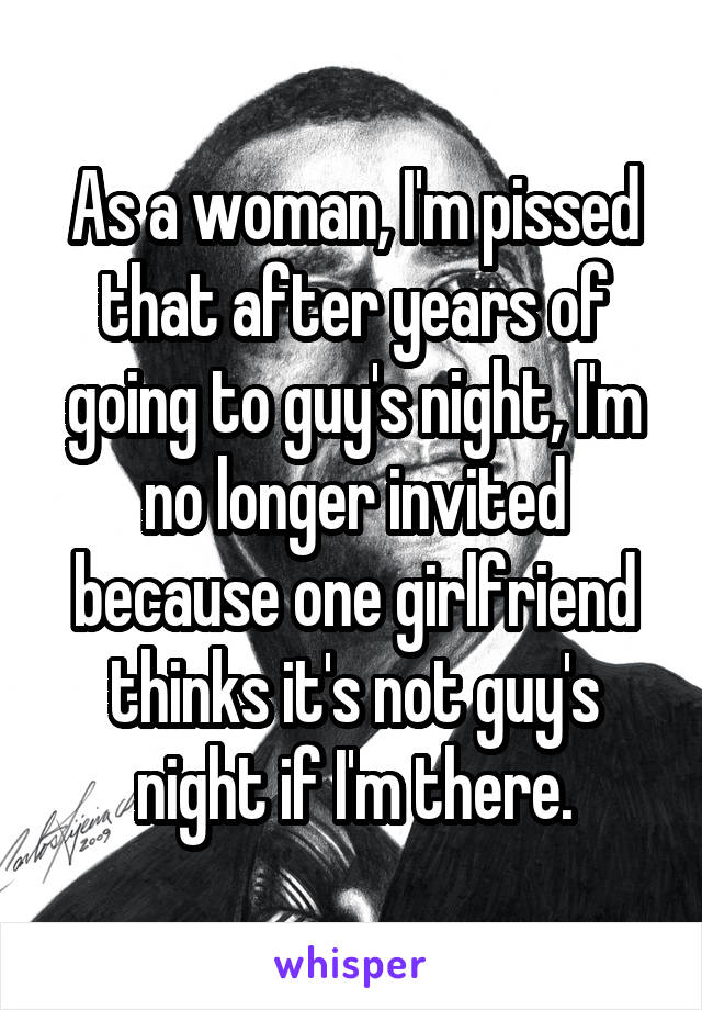 As a woman, I'm pissed that after years of going to guy's night, I'm no longer invited because one girlfriend thinks it's not guy's night if I'm there.