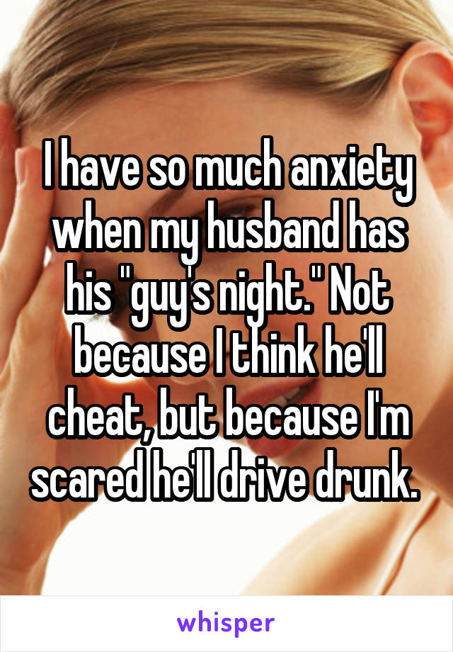 I have so much anxiety when my husband has his "guy's night." Not because I think he'll cheat, but because I'm scared he'll drive drunk. 