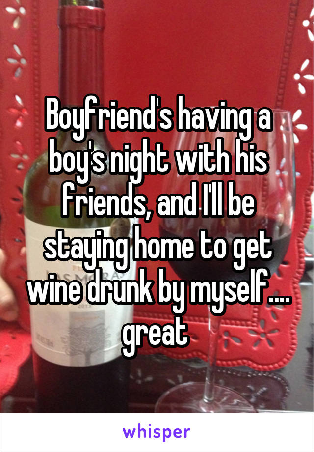 Boyfriend's having a boy's night with his friends, and I'll be staying home to get wine drunk by myself.... great 