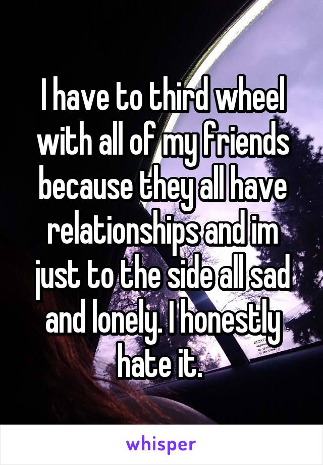 I have to third wheel with all of my friends because they all have relationships and im just to the side all sad and lonely. I honestly hate it. 