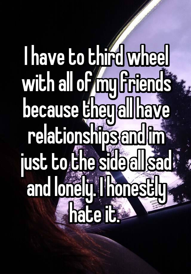 I have to third wheel with all of my friends because they all have relationships and im just to the side all sad and lonely. I honestly hate it. 