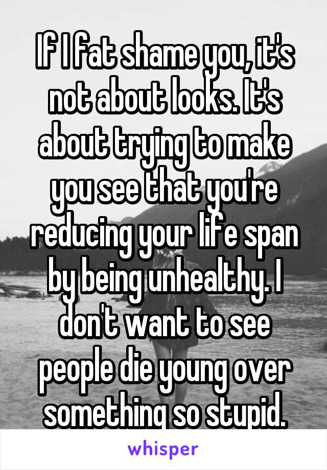If I fat shame you, it's not about looks. It's about trying to make you see that you're reducing your life span by being unhealthy. I don't want to see people die young over something so stupid.