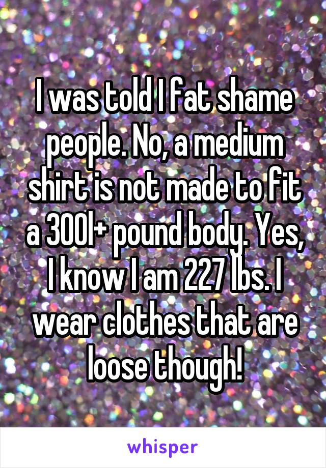 I was told I fat shame people. No, a medium shirt is not made to fit a 300l+ pound body. Yes, I know I am 227 lbs. I wear clothes that are loose though!