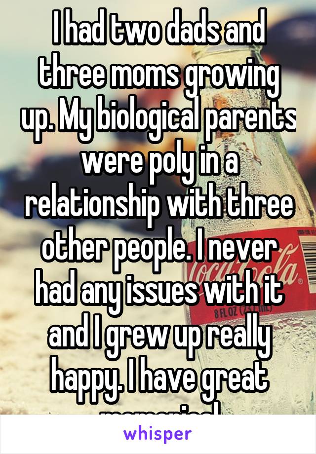I had two dads and three moms growing up. My biological parents were poly in a relationship with three other people. I never had any issues with it and I grew up really happy. I have great memories!