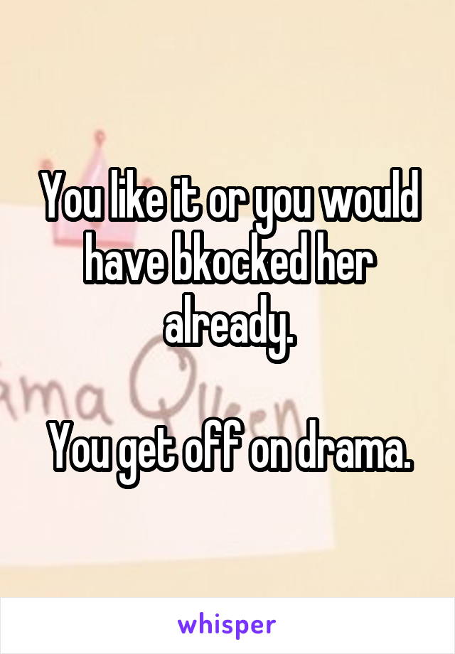 You like it or you would have bkocked her already.

You get off on drama.