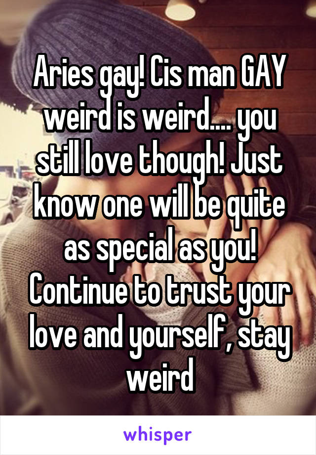 Aries gay! Cis man GAY weird is weird.... you still love though! Just know one will be quite as special as you! Continue to trust your love and yourself, stay weird