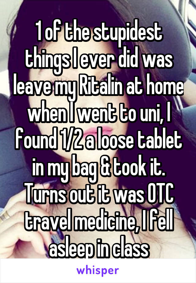 1 of the stupidest things I ever did was leave my Ritalin at home when I went to uni, I found 1/2 a loose tablet in my bag & took it. Turns out it was OTC travel medicine, I fell asleep in class