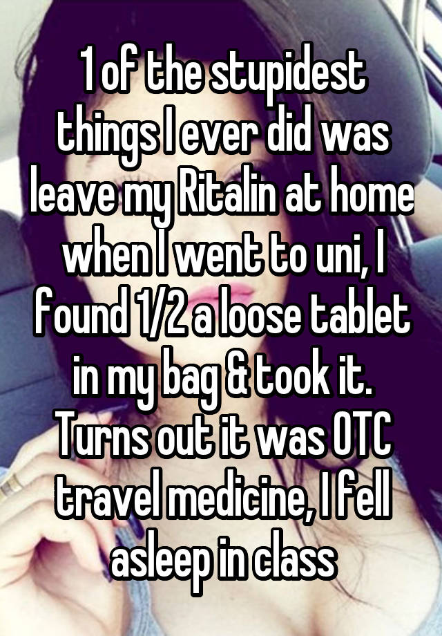 1 of the stupidest things I ever did was leave my Ritalin at home when I went to uni, I found 1/2 a loose tablet in my bag & took it. Turns out it was OTC travel medicine, I fell asleep in class