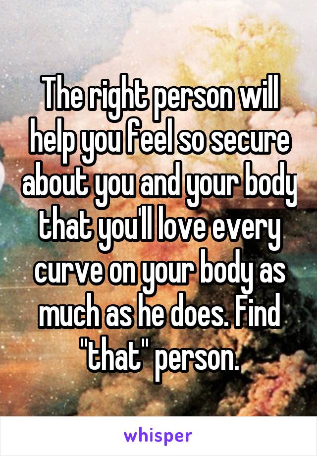 The right person will help you feel so secure about you and your body that you'll love every curve on your body as much as he does. Find "that" person.