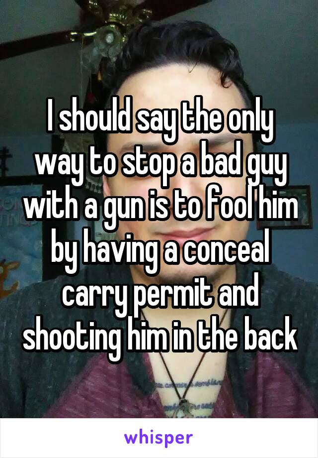 I should say the only way to stop a bad guy with a gun is to fool him by having a conceal carry permit and shooting him in the back