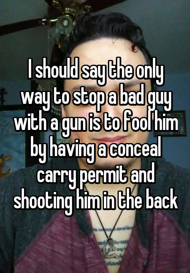 I should say the only way to stop a bad guy with a gun is to fool him by having a conceal carry permit and shooting him in the back