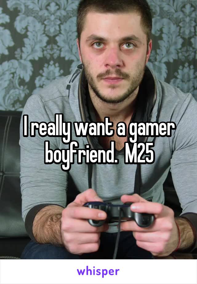 I really want a gamer boyfriend.  M25