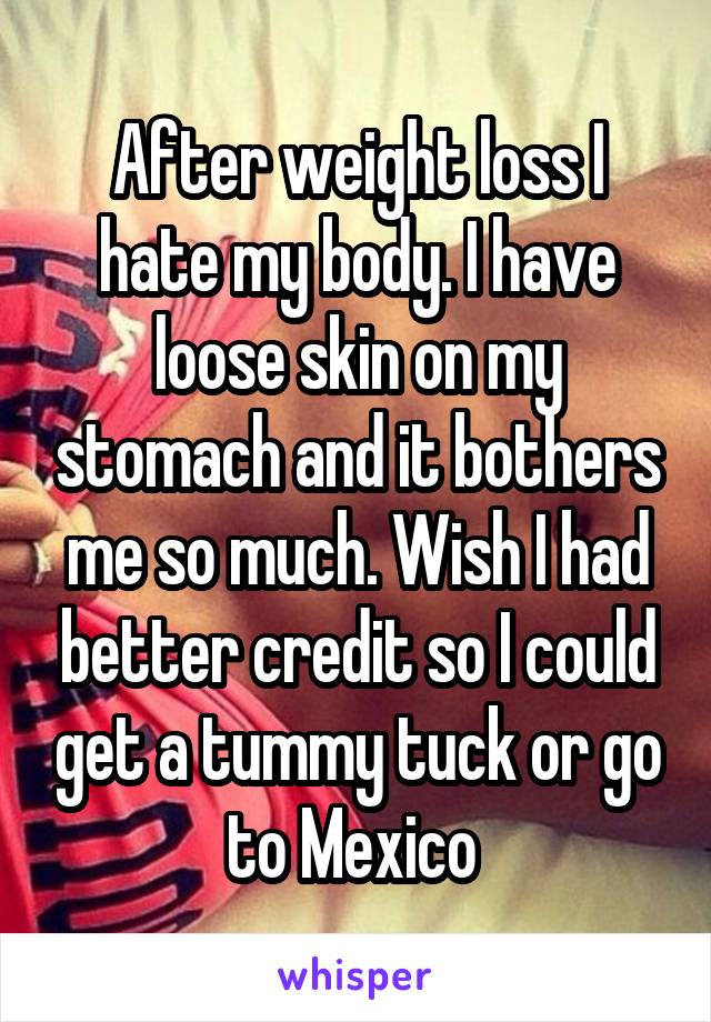 After weight loss I hate my body. I have loose skin on my stomach and it bothers me so much. Wish I had better credit so I could get a tummy tuck or go to Mexico 