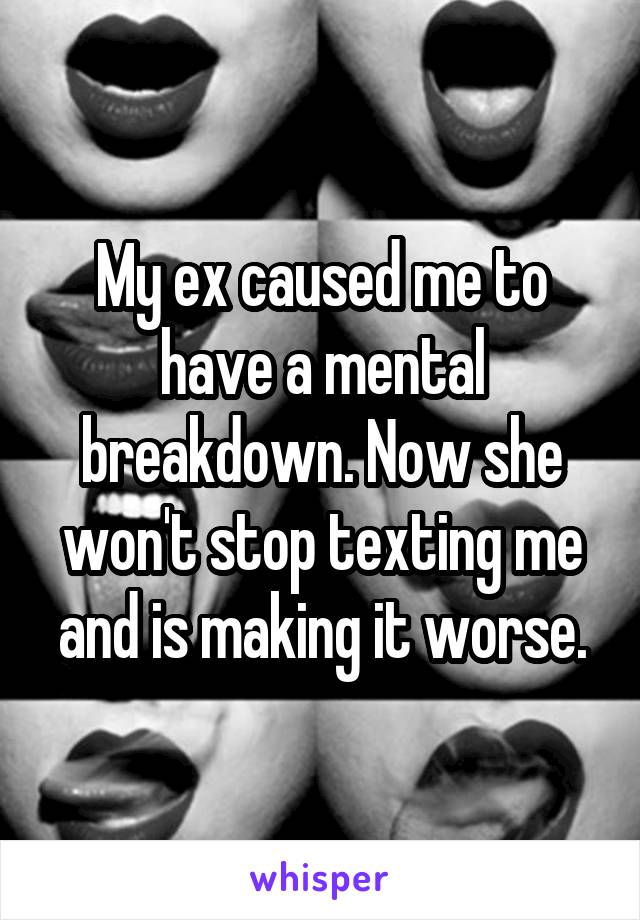 My ex caused me to have a mental breakdown. Now she won't stop texting me and is making it worse.