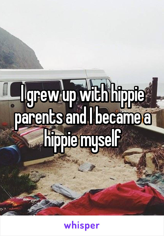 I grew up with hippie parents and I became a hippie myself