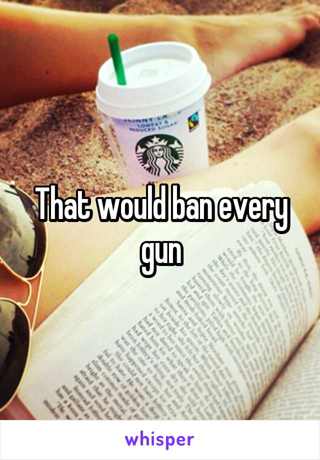 That would ban every gun