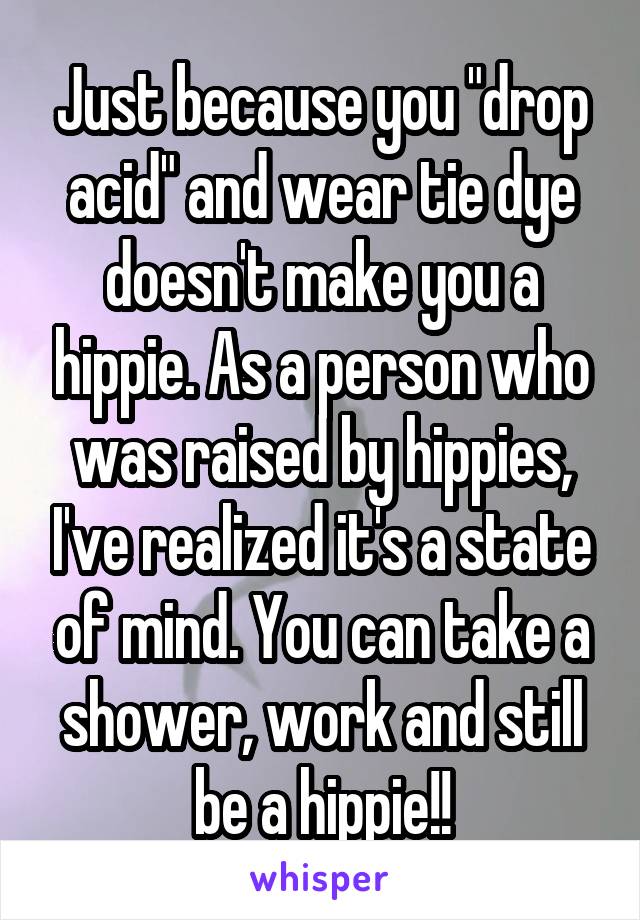 Just because you "drop acid" and wear tie dye doesn't make you a hippie. As a person who was raised by hippies, I've realized it's a state of mind. You can take a shower, work and still be a hippie!!