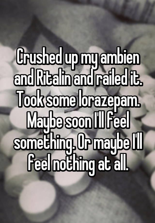 Crushed up my ambien and Ritalin and railed it. Took some lorazepam. Maybe soon I'll feel something. Or maybe I'll feel nothing at all.