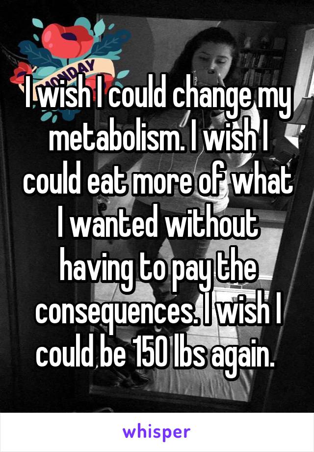 I wish I could change my metabolism. I wish I could eat more of what I wanted without having to pay the consequences. I wish I could be 150 lbs again. 