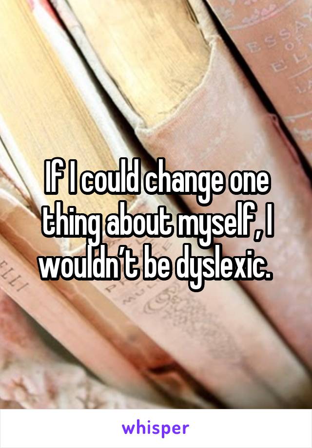 If I could change one thing about myself, I wouldn’t be dyslexic. 