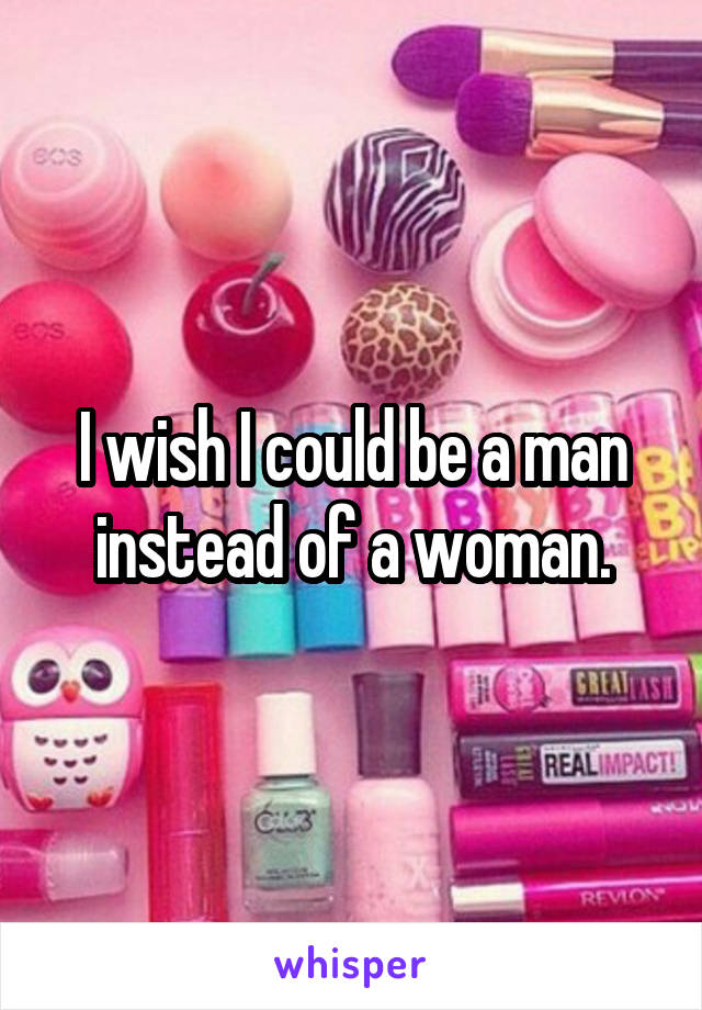 I wish I could be a man instead of a woman.