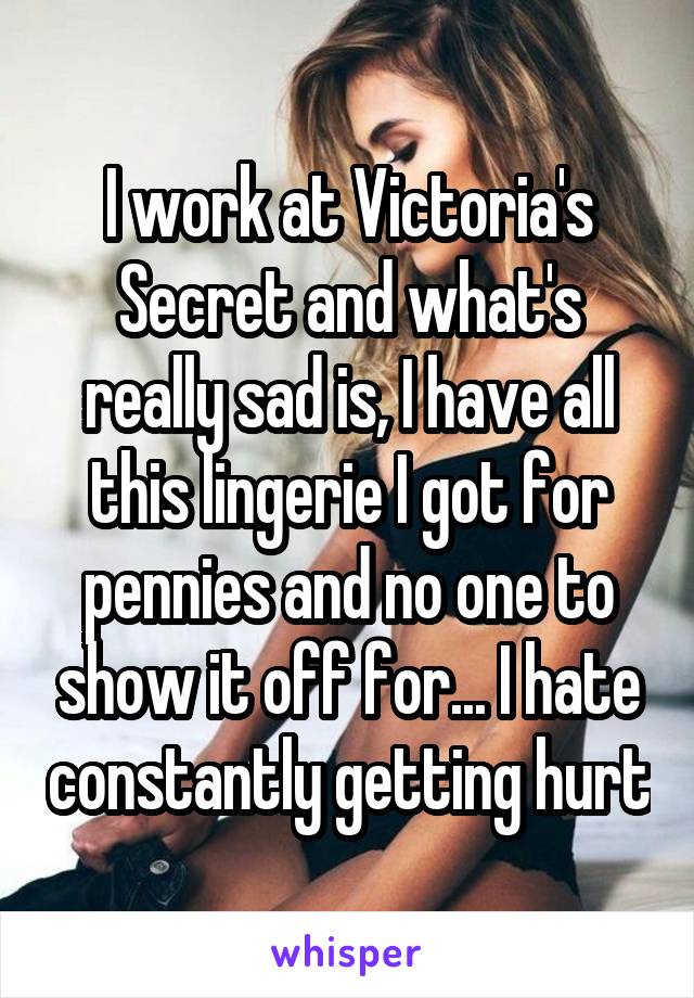 I work at Victoria's Secret and what's really sad is, I have all this lingerie I got for pennies and no one to show it off for... I hate constantly getting hurt