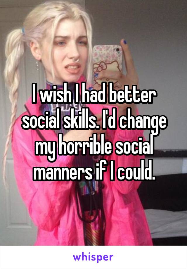 I wish I had better social skills. I'd change my horrible social manners if I could.