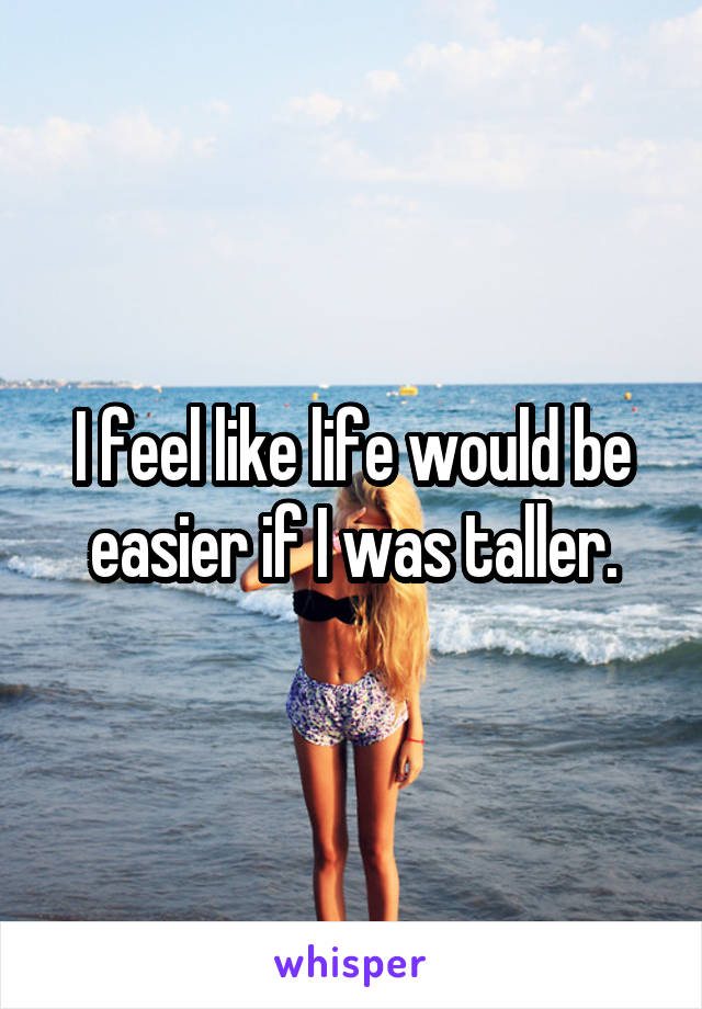 I feel like life would be easier if I was taller.