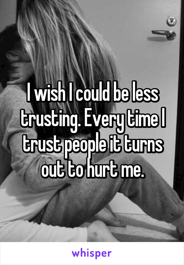 I wish I could be less trusting. Every time I trust people it turns out to hurt me.