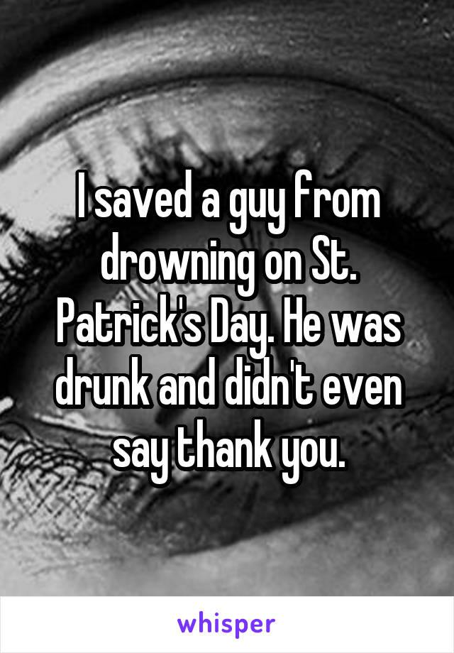 I saved a guy from drowning on St. Patrick's Day. He was drunk and didn't even say thank you.