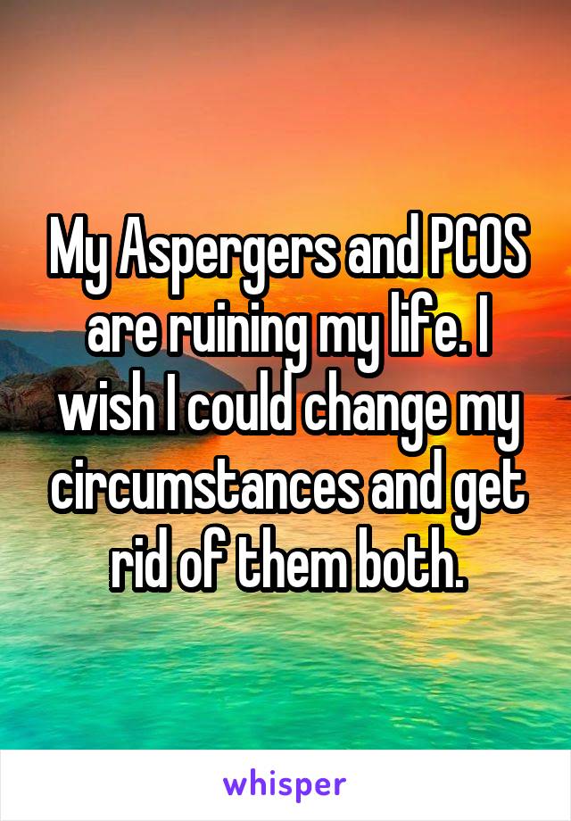 My Aspergers and PCOS are ruining my life. I wish I could change my circumstances and get rid of them both.