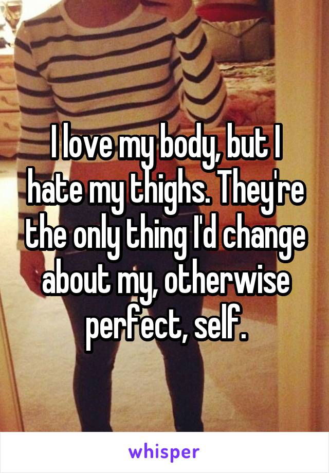 I love my body, but I hate my thighs. They're the only thing I'd change about my, otherwise perfect, self.