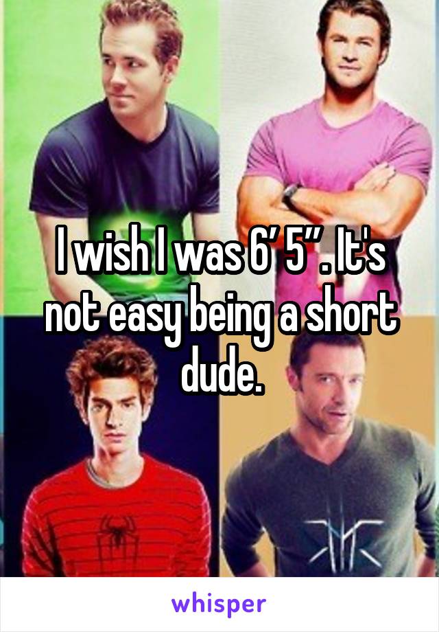 I wish I was 6’ 5”. It's not easy being a short dude.