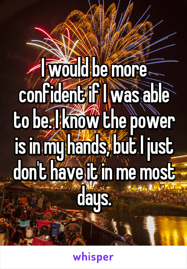 I would be more confident if I was able to be. I know the power is in my hands, but I just don't have it in me most days.