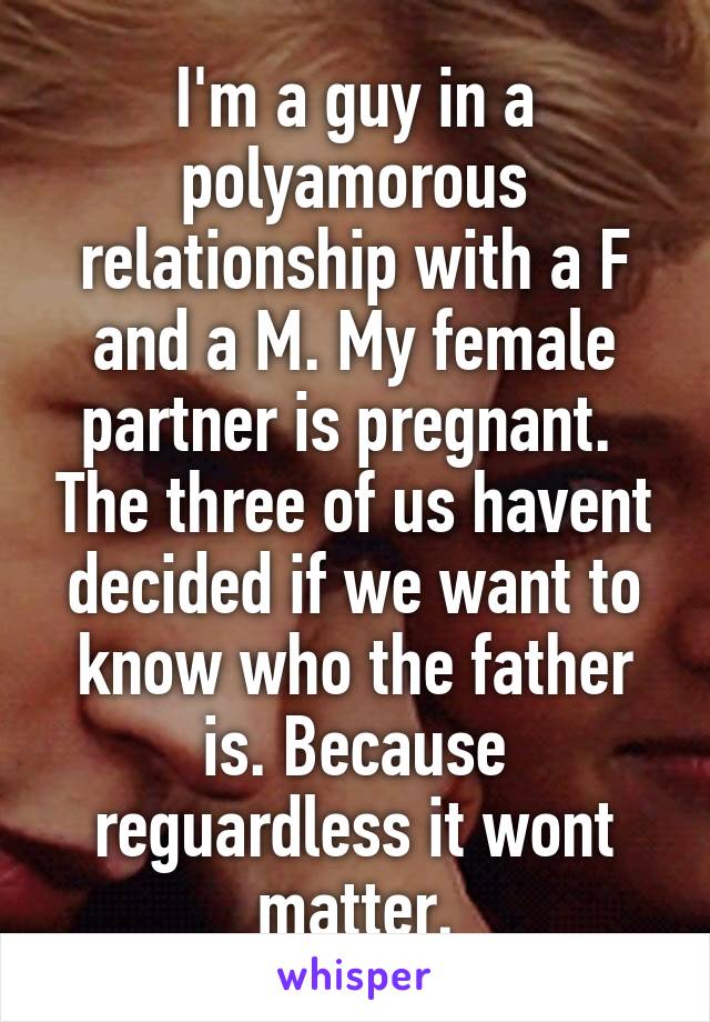 I'm a guy in a polyamorous relationship with a F and a M. My female partner is pregnant.  The three of us havent decided if we want to know who the father is. Because reguardless it wont matter.