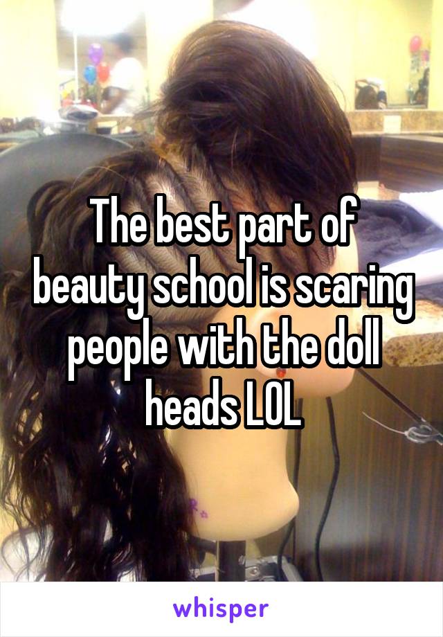 The best part of beauty school is scaring people with the doll heads LOL