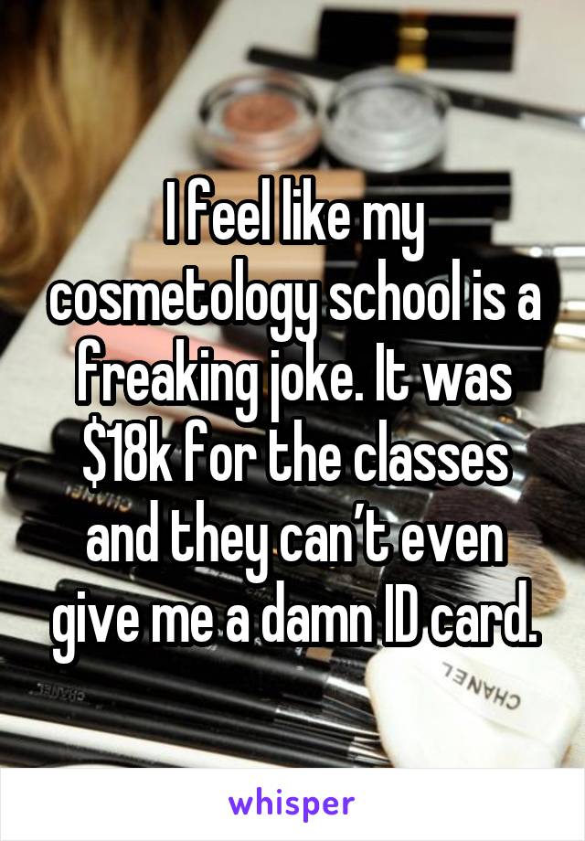 I feel like my cosmetology school is a freaking joke. It was $18k for the classes and they can’t even give me a damn ID card.