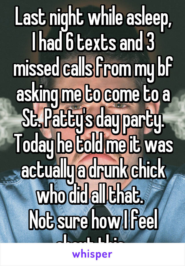 Last night while asleep, I had 6 texts and 3 missed calls from my bf asking me to come to a St. Patty's day party. Today he told me it was actually a drunk chick who did all that.  
Not sure how I feel about this. 