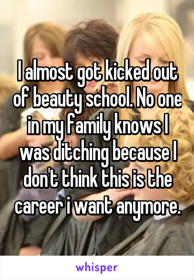 I almost got kicked out of beauty school. No one in my family knows I was ditching because I don't think this is the career i want anymore.