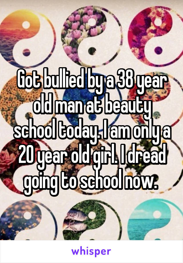 Got bullied by a 38 year old man at beauty school today. I am only a 20 year old girl. I dread going to school now. 