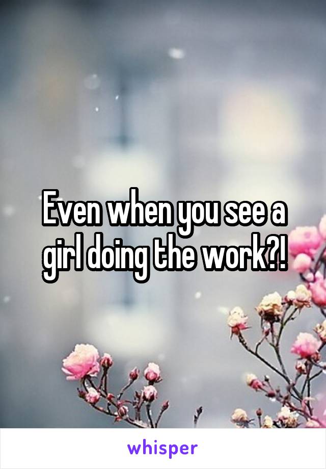 Even when you see a girl doing the work?!