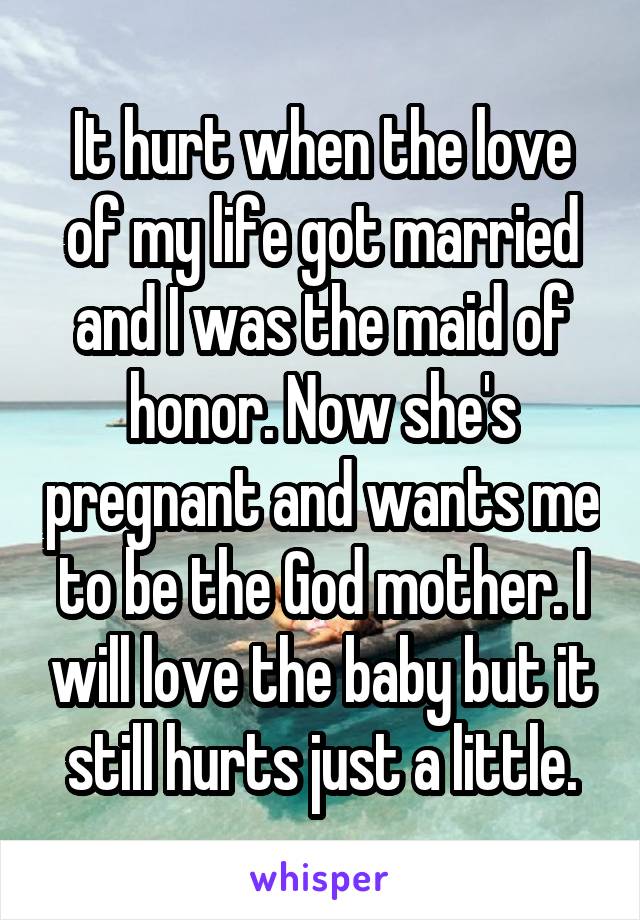 It hurt when the love of my life got married and I was the maid of honor. Now she's pregnant and wants me to be the God mother. I will love the baby but it still hurts just a little.