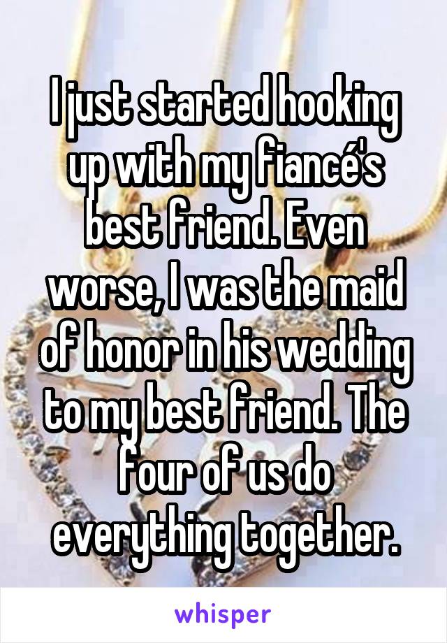 I just started hooking up with my fiancé's best friend. Even worse, I was the maid of honor in his wedding to my best friend. The four of us do everything together.