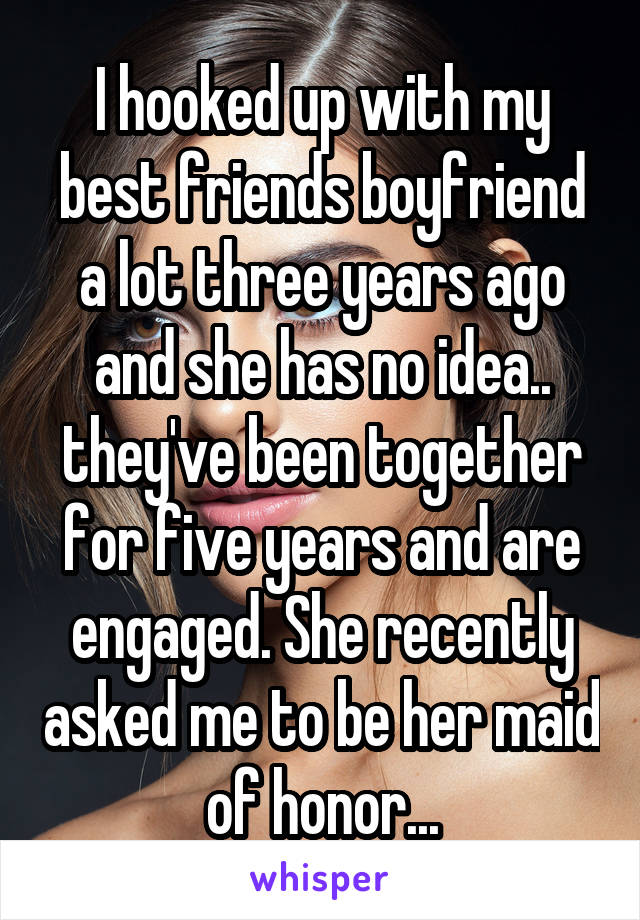 I hooked up with my best friends boyfriend a lot three years ago and she has no idea.. they've been together for five years and are engaged. She recently asked me to be her maid of honor...