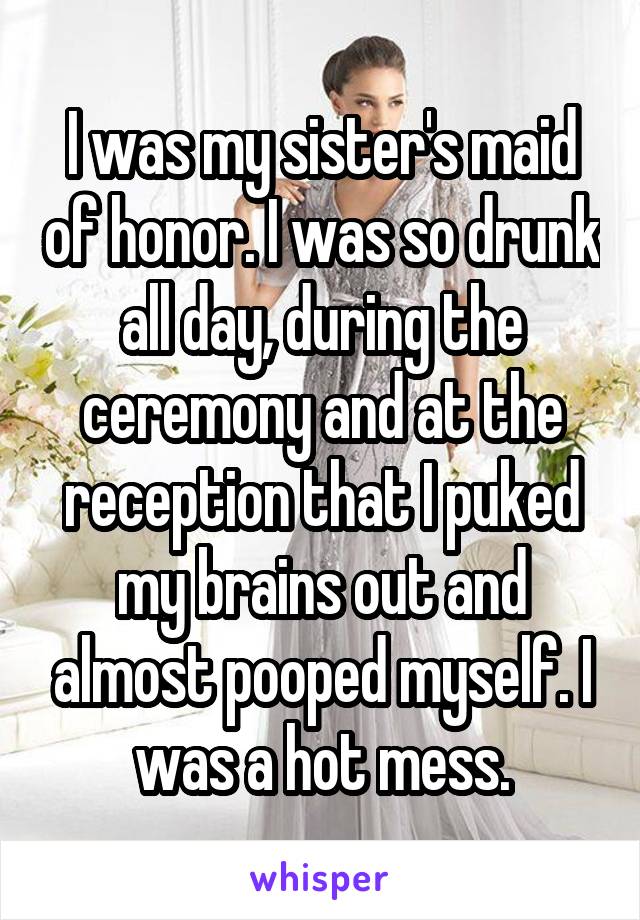 I was my sister's maid of honor. I was so drunk all day, during the ceremony and at the reception that I puked my brains out and almost pooped myself. I was a hot mess.
