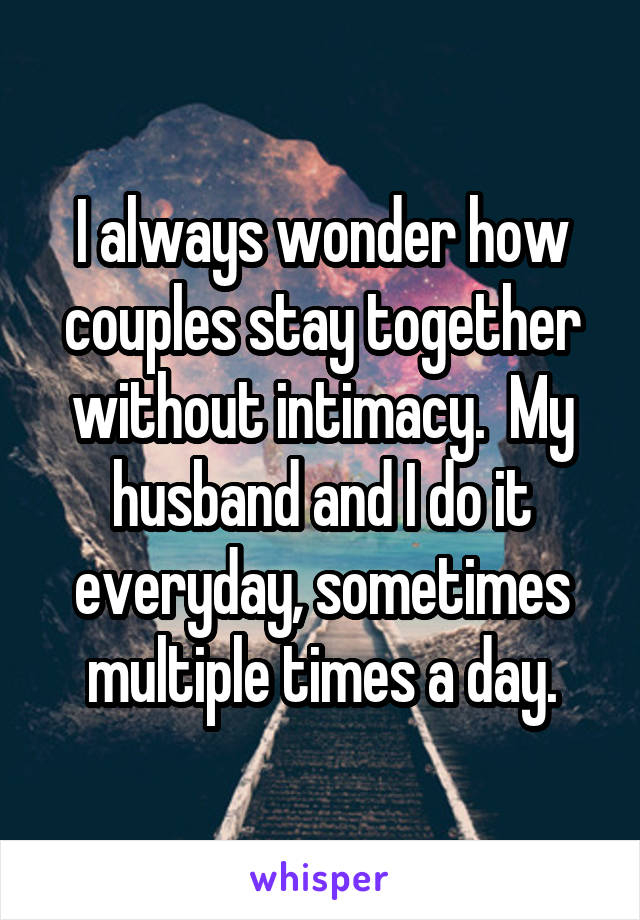 I always wonder how couples stay together without intimacy.  My husband and I do it everyday, sometimes multiple times a day.