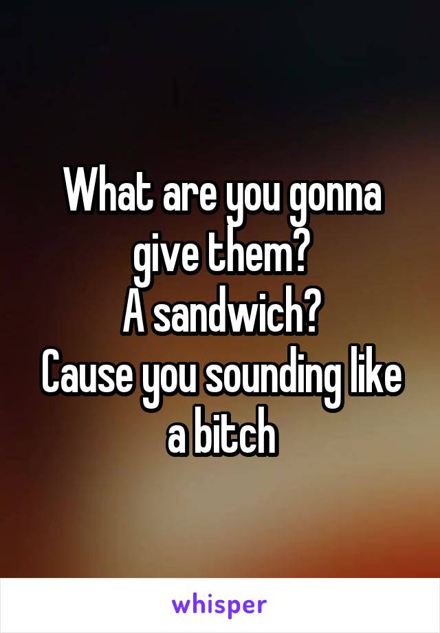 What are you gonna give them?
A sandwich?
Cause you sounding like a bitch