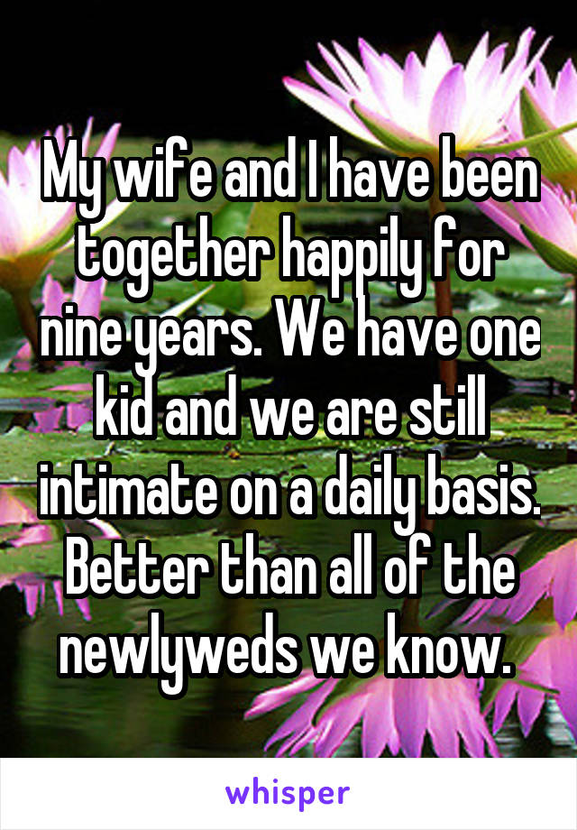 My wife and I have been together happily for nine years. We have one kid and we are still intimate on a daily basis. Better than all of the newlyweds we know. 