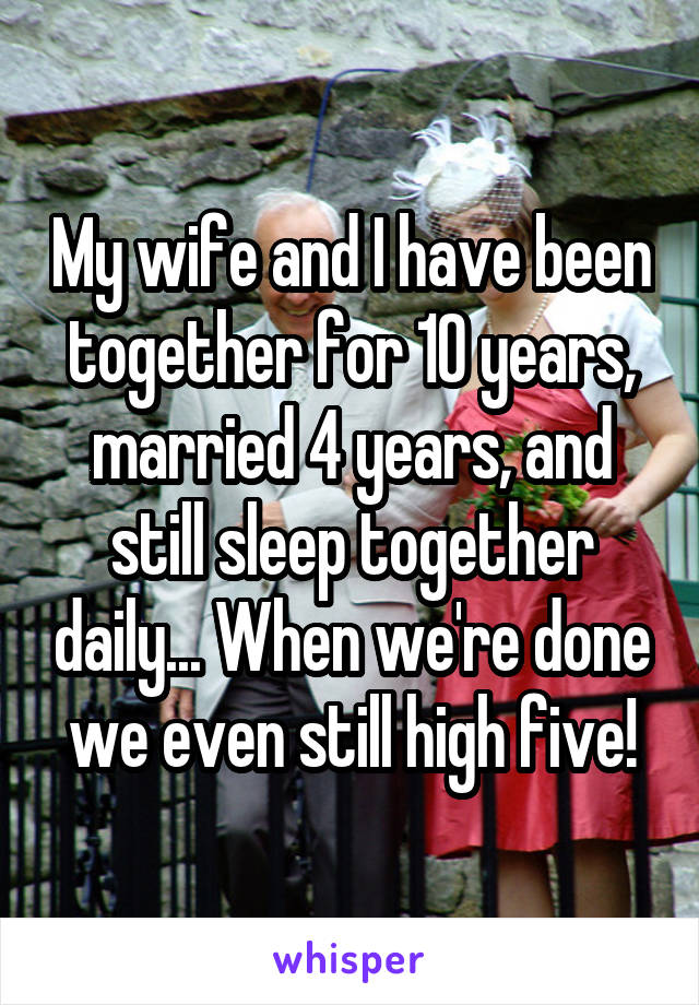 My wife and I have been together for 10 years, married 4 years, and still sleep together daily... When we're done we even still high five!