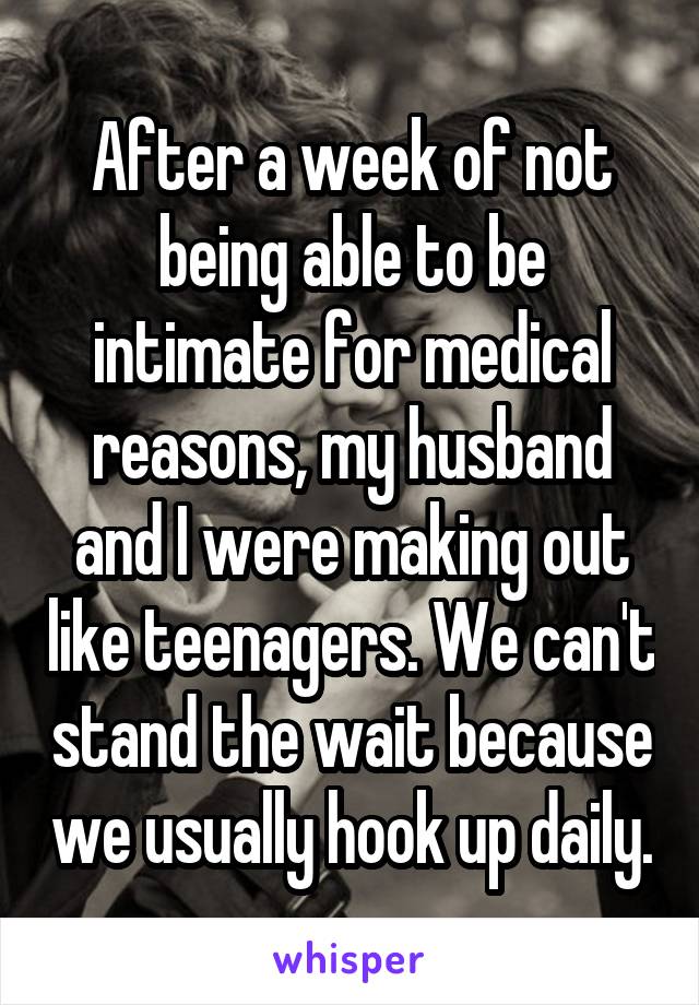 After a week of not being able to be intimate for medical reasons, my husband and I were making out like teenagers. We can't stand the wait because we usually hook up daily.